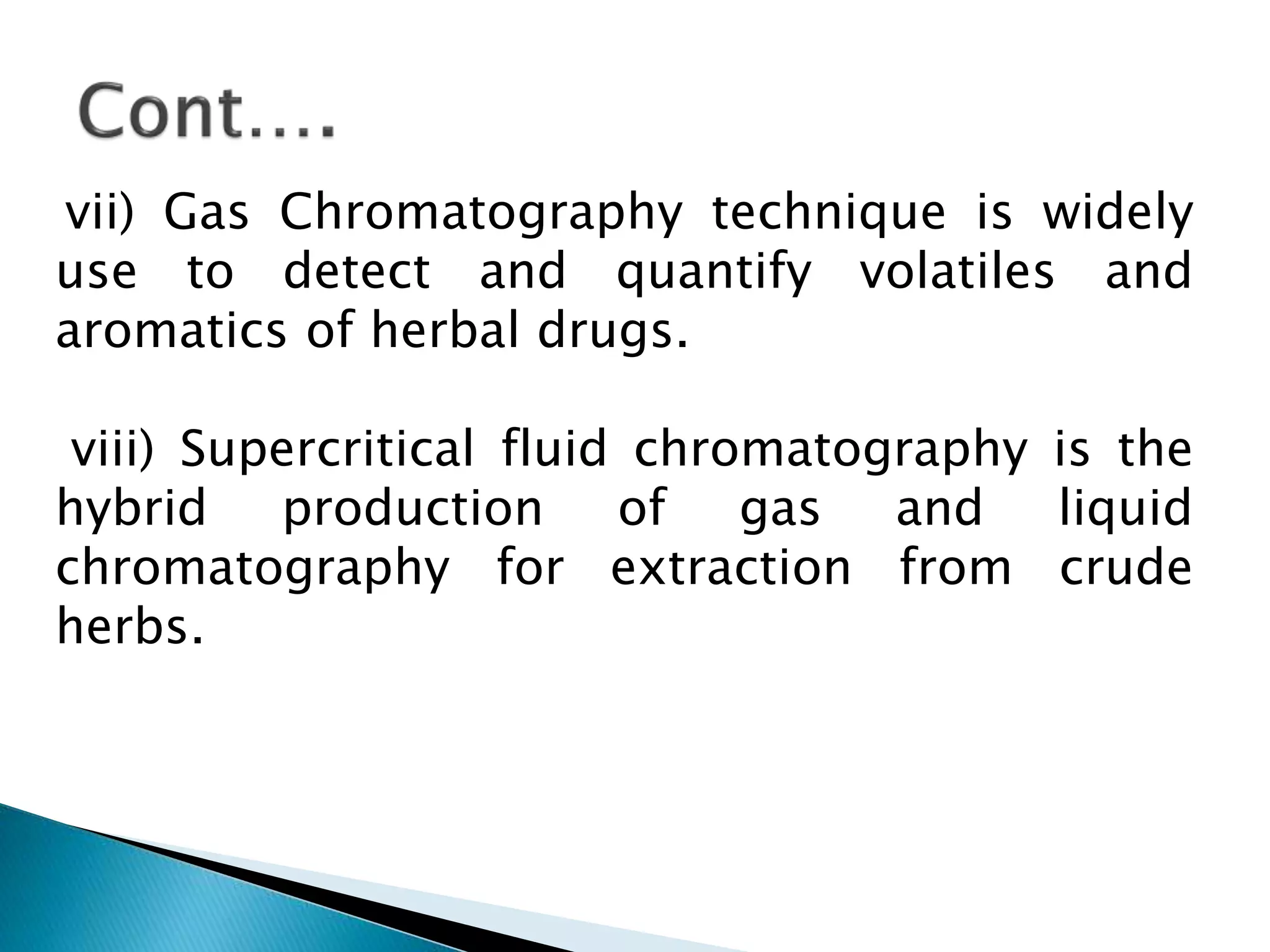 vii) Gas Chromatography technique is widely
use to detect and quantify volatiles and
aromatics of herbal drugs.
viii) Supercritical fluid chromatography is the
hybrid production of gas and liquid
chromatography for extraction from crude
herbs.
 