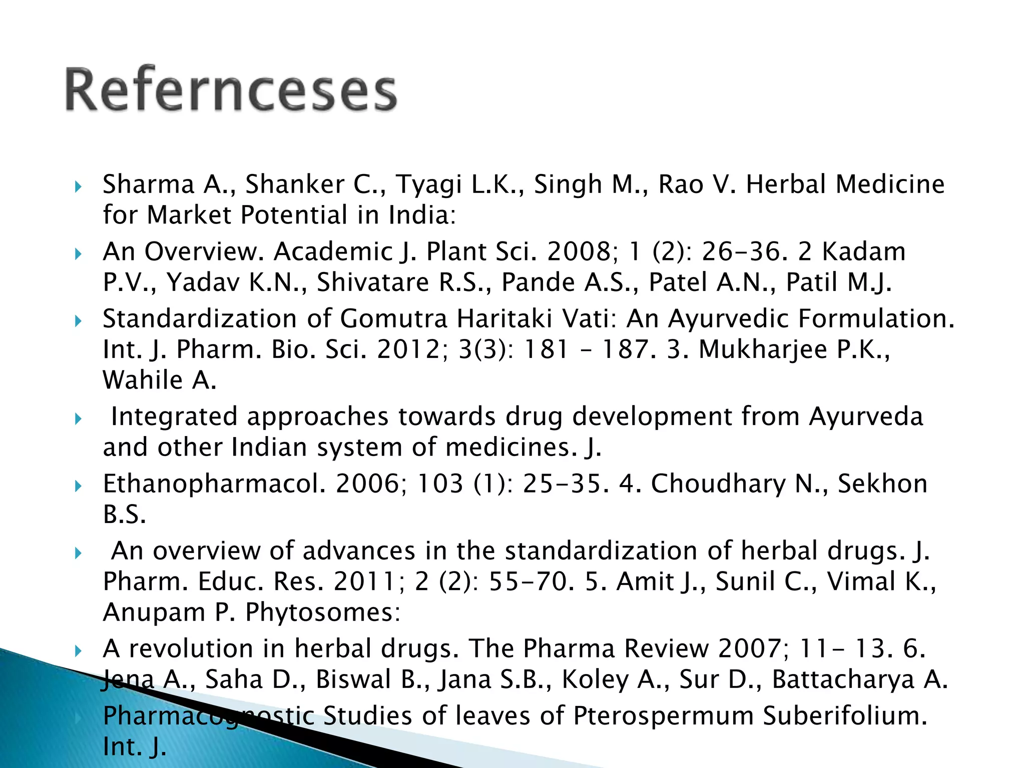  Sharma A., Shanker C., Tyagi L.K., Singh M., Rao V. Herbal Medicine
for Market Potential in India:
 An Overview. Academic J. Plant Sci. 2008; 1 (2): 26-36. 2 Kadam
P.V., Yadav K.N., Shivatare R.S., Pande A.S., Patel A.N., Patil M.J.
 Standardization of Gomutra Haritaki Vati: An Ayurvedic Formulation.
Int. J. Pharm. Bio. Sci. 2012; 3(3): 181 – 187. 3. Mukharjee P.K.,
Wahile A.
 Integrated approaches towards drug development from Ayurveda
and other Indian system of medicines. J.
 Ethanopharmacol. 2006; 103 (1): 25-35. 4. Choudhary N., Sekhon
B.S.
 An overview of advances in the standardization of herbal drugs. J.
Pharm. Educ. Res. 2011; 2 (2): 55-70. 5. Amit J., Sunil C., Vimal K.,
Anupam P. Phytosomes:
 A revolution in herbal drugs. The Pharma Review 2007; 11- 13. 6.
Jena A., Saha D., Biswal B., Jana S.B., Koley A., Sur D., Battacharya A.
 Pharmacognostic Studies of leaves of Pterospermum Suberifolium.
Int. J.
 
