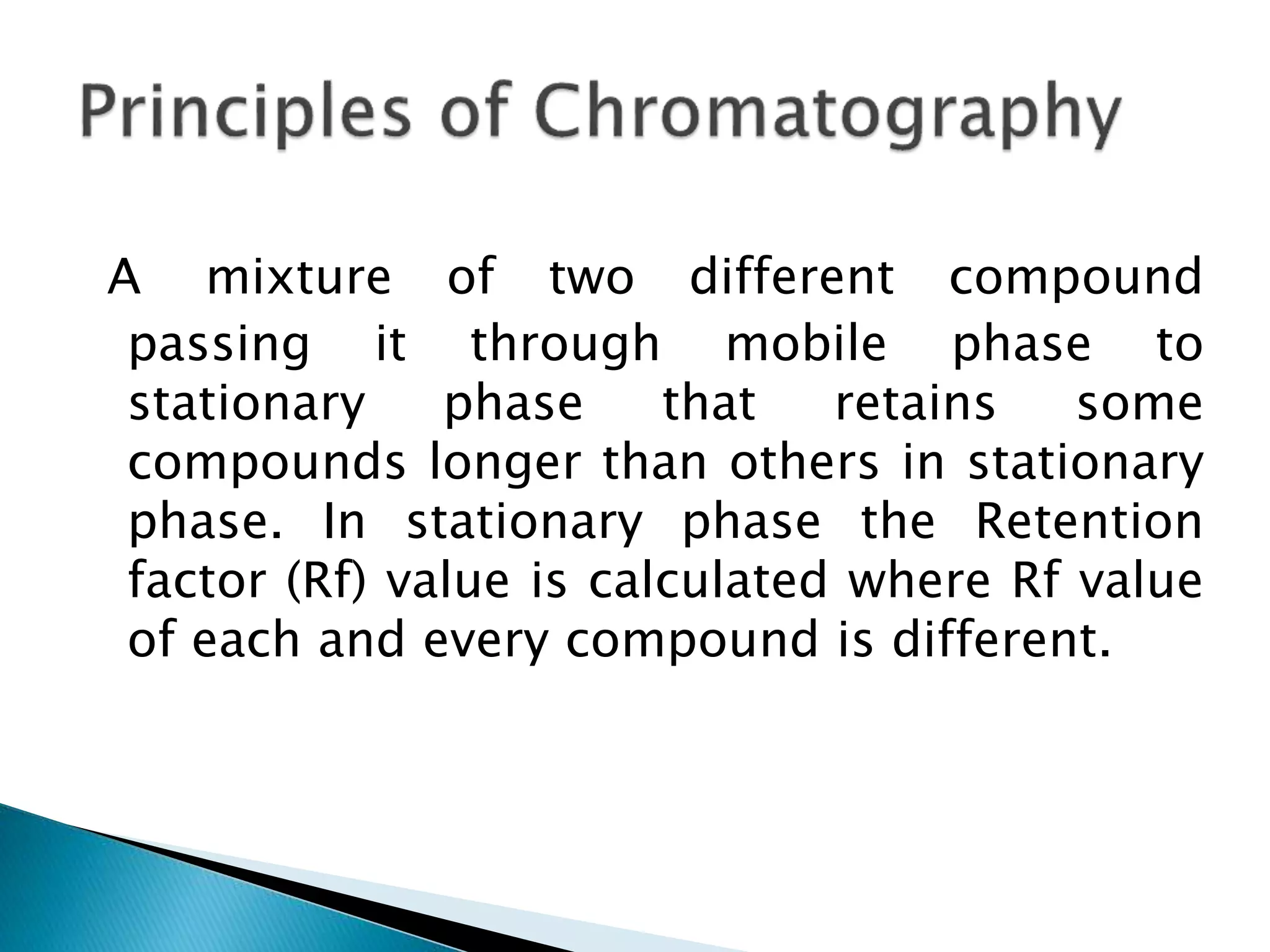 A mixture of two different compound
passing it through mobile phase to
stationary phase that retains some
compounds longer than others in stationary
phase. In stationary phase the Retention
factor (Rf) value is calculated where Rf value
of each and every compound is different.
 