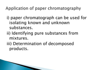 i) paper chromatograph can be used for
isolating known and unknown
substances.
ii) Identifying pure substances from
mixtures.
iii) Determination of decomposed
products.
 