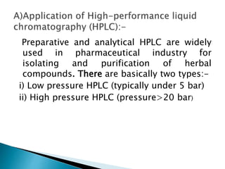 Preparative and analytical HPLC are widely
used in pharmaceutical industry for
isolating and purification of herbal
compounds. There are basically two types:-
i) Low pressure HPLC (typically under 5 bar)
ii) High pressure HPLC (pressure>20 bar)
 