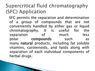 SFC permits the separation and determination
of a group of compounds that are not
conveniently handled by either gas or liquid
chromatography. It is useful for the
separation of much less
polar compounds such as
many natural products, including fat soluble
vitamins, carotenoids, and lipids along with
separation of each individual components of
herbal drugs.
 
