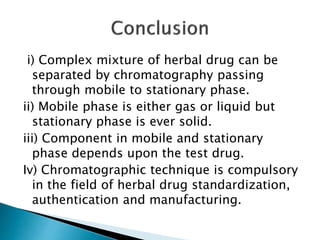 i) Complex mixture of herbal drug can be
separated by chromatography passing
through mobile to stationary phase.
ii) Mobile phase is either gas or liquid but
stationary phase is ever solid.
iii) Component in mobile and stationary
phase depends upon the test drug.
Iv) Chromatographic technique is compulsory
in the field of herbal drug standardization,
authentication and manufacturing.
 