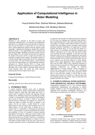 International Journal of Computer Applications (0975 – 8887)
                                                                                             Volume 35– No.12, December 2011


               Application of Computational Intelligence in
                             Motor Modeling

                       Yousuf Ibrahim Khan, Shahriar Rahman, Debasis Baishnab,
                                    Mohammed Moaz, S.M. Musfequr Rahman
                                    Department of Electrical and Electronic Engineering,
                                      American International University-Bangladesh



ABSTRACT                                                               of equations that describe the underlying physical properties
Modeling is very important in the field of science and                 [2]. Not only do modeling and simulation help provide a
engineering. Modeling gives us an abstract and mathematical            better understanding of how real-world systems function, they
description of a particular system and describes its behavior.         also enable us to predict system behavior before a system is
Once we get the model of a system then we can work with                actually built and analyze systems accurately under varying
that in various applications without using the original system         operating conditions. Modeling is an integral part of Control
repeatedly. Computational Intelligence method like Artificial          Systems and Motor drives. If we can find the model of a
Neural Network is very sophisticated tool for modeling and             motor and give it a portability and hardware realization then
data fitting problems. Modeling of Electrical motors can also          different experiments can be done with that model without
be done using ANN. The Neural network that will represent              even accessing the motor repeatedly. It will show how that
the model of the motor will be a useful tool for future use            particular motor will act in different applications and control
especially in digital control systems. The parallel structure of       systems. Computational Intelligence techniques like Artificial
a neural network makes it potentially fast for the computation         Neural Networks can be used to build such models and can
of certain tasks. The same feature makes a neural network              give us chance to use the motor behavior in various analog-
well suited for implementation in VLSI technology. Hardware            digital mixed signal applications where integrated circuits
realization of a Neural Network (NN), to a large extent                play vital role (ASIC, FPGA, SoC). Hardware realization of
depends on the efficient implementation of a single neuron. In         neural networks are possible [3]. FPGA-based reconfigurable
this paper only a motor model is presented along with some             computing architectures are suitable for hardware
neural networks those will mimic the motor behavior                    implementation of neural networks. FPGA realization of
acquiring data from the original motor output.                         ANNs with a large number of neurons is still a challenging
                                                                       task but will be possible very soon. Then researchers will be
                                                                       able to work with those models. It will be like an entire
General Terms                                                          original control system or controller on a chip [4]. Here only
Computational Intelligence, Artificial Neural Networks.                the modeling part has been shown using one particular and
                                                                       popular motor-DC Servo Motor.
Keywords
                                                                       2. COMPUTATIONAL INTELLIGENCE
Modeling, ANN, DC Servo Motor, MATLAB, Simulink.                       AND ARTIFICIAL NEURAL NETWORK
                                                                       Computational intelligence (CI) is a set of Nature-inspired
1. INTRODUCTION                                                        computational methodologies and approaches to address
A system comprises multiple views such as planning,                    complex problems of the real world applications to which
requirement (analysis), design, implementation, deployment,            traditional (first principles, probabilistic, black-box, etc.)
structure, behavior, input data, and output data views. A              methodologies and approaches are ineffective or infeasible.
system model is required to describe and represent all these
multiple views. Modeling is the process of producing a model;
a model is a representation of the construction and working of
some system of interest. A model is similar to but simpler
than the system it represents. One purpose of a model is to
enable the analyst to predict the effect of changes to the
system. On the one hand, a model should be a close
approximation to the real system and incorporate most of its
salient features. On the other hand, it should not be so
complex that it is impossible to understand and experiment
with it. A good model is a judicious tradeoff between realism
and simplicity [1]. How is it possible to forecast electrical
load patterns for tomorrow, with access solely to today‟s load
                                                                         Fig 1: An artificial neural network is an interconnected
data? How is it possible to predict the dynamic behavior of a
                                                                                               group of nodes
spacecraft that has yet to be built? And how is it possible to
analyze the motion and path-planning of a robotic rover that           It primarily includes Fuzzy logic systems, Neural Networks
will explore on Mars surface in the next year? The answer is           and Evolutionary Computation. Artiﬁcial neural nets (ANNs)
computer simulations based on mathematical models and sets             can be regarded as a functional imitation of biological neural



                                                                                                                              43
 
