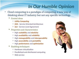 In Our Humble Opinion
• Cloud computing is a paradigm of computing, a new way of
thinking about IT industry but not any specific technology.
 Central ideas
• Utility Computing
• SOA - Service Oriented Architecture
• SLA - Service Level Agreement
 Properties and characteristics
• High scalability and elasticity
• High availability and reliability
• High manageability and interoperability
• High accessibility and portability
• High performance and optimization
 Enabling techniques
• Hardware virtualization
• Parallelized and distributed computing
• Web service
 