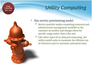 Utility Computing
• One service provisioning model
 Service provider makes computing resources and
infrastructure management available to the
customer as needed, and charges them for
specific usage rather than a flat rate.
 Like other types of on-demand computing , the
utility model seeks to maximize the efficient use
of resources and/or minimize associated costs.
Utility
Computing
SOA + SLA
 