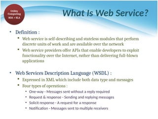 What Is Web Service?
• Definition :
 Web service is self-describing and stateless modules that perform
discrete units of work and are available over the network
 Web service providers offer APIs that enable developers to exploit
functionality over the Internet, rather than delivering full-blown
applications
• Web Services Description Language (WSDL) :
 Expressed in XML which include both data type and messages
 Four types of operations :
• One-way - Messages sent without a reply required
• Request & response - Sending and replying messages
• Solicit response - A request for a response
• Notification - Messages sent to multiple receivers
Utility
Computing
SOA + SLA
 