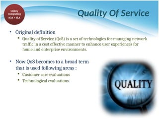 Quality Of Service
• Original definition
 Quality of Service (QoS) is a set of technologies for managing network
traffic in a cost effective manner to enhance user experiences for
home and enterprise environments.
• Now QoS becomes to a broad term
that is used following areas :
 Customer care evaluations
 Technological evaluations
Utility
Computing
SOA + SLA
 