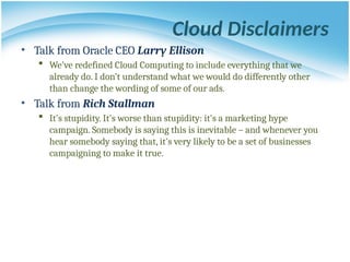 Cloud Disclaimers
• Talk from Oracle CEO Larry Ellison
 We’ve redefined Cloud Computing to include everything that we
already do. I don’t understand what we would do differently other
than change the wording of some of our ads.
• Talk from Rich Stallman
 It's stupidity. It's worse than stupidity: it's a marketing hype
campaign. Somebody is saying this is inevitable – and whenever you
hear somebody saying that, it's very likely to be a set of businesses
campaigning to make it true.
 