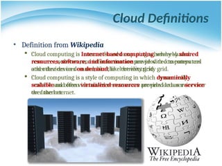 Cloud Definitions
• Definition from Wikipedia
 Cloud computing is Internet-based computing, whereby shared
resources, software, and information are provided to computers and
other devices on demand, like the electricity grid.
 Cloud computing is a style of computing in which dynamically
scalable and often virtualized resources are provided as a service over
the Internet.
• Definition from Wikipedia
 Cloud computing is Internet-based computing, whereby shared
resources, software, and information are provided to computers
and other devices on demand, like the electricity grid.
 Cloud computing is a style of computing in which dynamically
scalable and often virtualized resources are provided as a service
over the Internet.
 