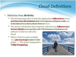 • Definition from Berkeley
 Cloud Computing refers to both the applications delivered as services
over the Internet and the hardware and systems software in the
datacenters that provide those services.
 The services themselves have long been referred to as Software as a
Service (SaaS), so we use that term. The datacenter hardware and
software is what we will call a
Cloud.
 When a Cloud is made available
in a pay-as-you-go manner to the
public…… The service being sold is
Utility Computing.
• Definition from Berkeley
 Cloud Computing refers to both the applications delivered as
services over the Internet and the hardware and systems software
in the datacenters that provide those services.
 The services themselves have long been referred to as Software as a
Service (SaaS), so we use that term. The datacenter hardware and
software is what we will call a
Cloud.
 When a Cloud is made available
in a pay-as-you-go manner to the
public…… The service being sold is
Utility Computing.
Cloud Definitions
 