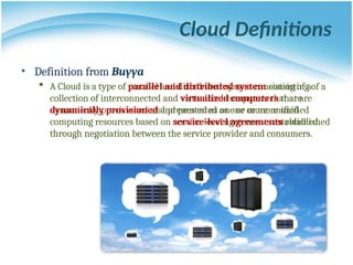 Cloud Definitions
• Definition from Buyya
 A Cloud is a type of parallel and distributed system consisting of a
collection of interconnected and virtualized computers that are
dynamically provisioned and presented as one or more unified
computing resources based on service-level agreements established
through negotiation between the service provider and consumers.
• Definition from Buyya
 A Cloud is a type of parallel and distributed system consisting of a
collection of interconnected and virtualized computers that are
dynamically provisioned and presented as one or more unified
computing resources based on service-level agreements established
through negotiation between the service provider and consumers.
 