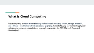 What is Cloud Computing
Cloud computing is the on-demand delivery of IT resources—including servers, storage, databases,
and software—over the internet with pay-as-you-go pricing. Instead of buying and maintaining physical
data centers, users rent access to these services from providers like AWS ,Microsoft Azure, and
Google cloud
 
