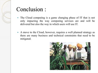 Conclusion :
 The Cloud computing is a game changing phase of IT that is not
only impacting the way computing services are and will be
delivered but also the way in which users will use IT.
 A move to the Cloud, however, requires a well planned strategy as
there are many business and technical constraints that need to be
mitigated.
 
