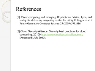 References
[1] Cloud computing and emerging IT platforms: Vision, hype, and
reality for delivering computing as the 5th utility R Buyya et al. /
Future Generation Computer Systems 25 (2009) 599_616.
[2] Cloud Security Alliance. Security best practices for cloud
computing, 2010b http://www.cloudsecurityalliance.org
[Accessed: July 2013].
 