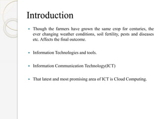 Introduction
 Though the farmers have grown the same crop for centuries, the
ever changing weather conditions, soil fertility, pests and diseases
etc. Affects the final outcome.
 Information Technologies and tools.
 Information Communication Technology(ICT)
 That latest and most promising area of ICT is Cloud Computing.
 