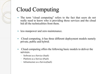 Cloud Computing
 The term “cloud computing” refers to the fact that users do not
really need to know who is providing those services and the cloud
hid all the technicalities from them.
 less manpower and zero maintenance.
 Cloud computing, it has three different deployment models namely
private, public and hybrid.
 Cloud computing offers the following basic models to deliver the
services.
◦ Software as a Service (SaaS)
◦ Platform as a Service (PaaS)
◦ Infrastructure as a Service(IaaS)
 