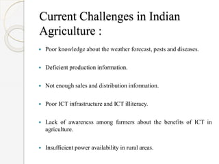Current Challenges in Indian
Agriculture :
 Poor knowledge about the weather forecast, pests and diseases.
 Deficient production information.
 Not enough sales and distribution information.
 Poor ICT infrastructure and ICT illiteracy.
 Lack of awareness among farmers about the benefits of ICT in
agriculture.
 Insufficient power availability in rural areas.
 