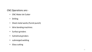 14
CNC Operations are:-
• CNC Water Jet Cutter
• Drilling
• Sheet metal works (Turret punch)
• Wire bending machines
• Surface grinders
• Cylindrical grinders
• submerged welding
• Glass cutting
 