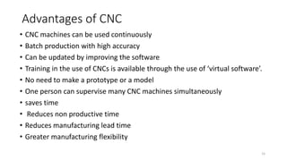 Advantages of CNC
15
• CNC machines can be used continuously
• Batch production with high accuracy
• Can be updated by improving the software
• Training in the use of CNCs is available through the use of ‘virtual software’.
• No need to make a prototype or a model
• One person can supervise many CNC machines simultaneously
• saves time
• Reduces non productive time
• Reduces manufacturing lead time
• Greater manufacturing flexibility
 