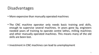 Disadvantages
16
• More expensive than manually operated machines
• The CNC machine operator only needs basic training and skills,
enough to supervise several machines. In years gone by, engineers
needed years of training to operate centre lathes, milling machines
and other manually operated machines. This means many of the old
skills are been lost.
• Investment in CNC machines can lead to unemployment
 