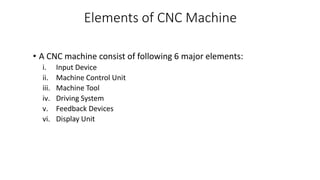 Elements of CNC Machine
• A CNC machine consist of following 6 major elements:
i. Input Device
ii. Machine Control Unit
iii. Machine Tool
iv. Driving System
v. Feedback Devices
vi. Display Unit
 