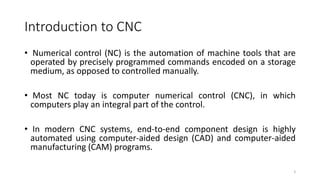 Introduction to CNC
3
• Numerical control (NC) is the automation of machine tools that are
operated by precisely programmed commands encoded on a storage
medium, as opposed to controlled manually.
• Most NC today is computer numerical control (CNC), in which
computers play an integral part of the control.
• In modern CNC systems, end-to-end component design is highly
automated using computer-aided design (CAD) and computer-aided
manufacturing (CAM) programs.
 