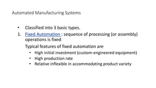 Automated Manufacturing Systems
• Classified into 3 basic types.
1. Fixed Automation : sequence of processing (or assembly)
operations is fixed.
Typical features of fixed automation are
• High initial investment (custom-engineered equipment)
• High production rate
• Relative inflexible in accommodating product variety
 