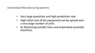 Automated Manufacturing Systems
• Very large quantities and high production rate
• High initial cost of the equipment can be spread over
a very large number of units
• Ex Machining transfer lines and Automated assembly
machines.
 