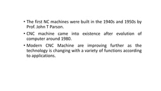 • The first NC machines were built in the 1940s and 1950s by
Prof. John T Parson.
• CNC machine came into existence after evolution of
computer around 1980.
• Modern CNC Machine are improving further as the
technology is changing with a variety of functions according
to applications.
 