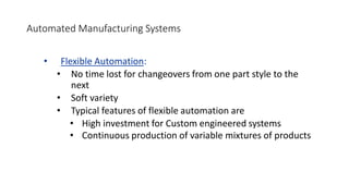 Automated Manufacturing Systems
• Flexible Automation:
• No time lost for changeovers from one part style to the
next
• Soft variety
• Typical features of flexible automation are
• High investment for Custom engineered systems
• Continuous production of variable mixtures of products
 
