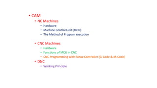 • CAM
• NC Machines
• Hardware
• Machine Control Unit (MCU)
• The Method of Program execution
• CNC Machines
• Hardware
• Functions of MCU in CNC
• CNC Programming with Fanuc Controller (G-Code & M-Code)
• DNC
• Working Principle
 