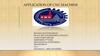 APPLICATION OF CNC MACHINE
RUPAM CHATTOPADHYAY
DR. B C ROY ENGINEERING COLLEGE
CAD/CAM(PE-ME702J)
12000720099 (7TH SEM)
MECHANICAL ENGINERING
DEPARTMENT
CA-1
Submitted to - ARKA BANERJEE
 