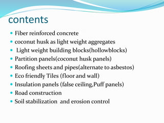 contents
 Fiber reinforced concrete
 coconut husk as light weight aggregates
 Light weight building blocks(hollowblocks)
 Partition panels(coconut husk panels)
 Roofing sheets and pipes(alternate to asbestos)
 Eco friendly Tiles (floor and wall)
 Insulation panels (false ceiling,Puff panels)
 Road construction
 Soil stabilization and erosion control
 