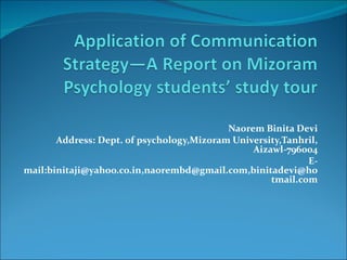 Naorem Binita Devi
       Address: Dept. of psychology,Mizoram University,Tanhril,
                                                Aizawl-796004
                                                            E-
mail:binitaji@yahoo.co.in,naorembd@gmail.com,binitadevi@ho
                                                    tmail.com
 
