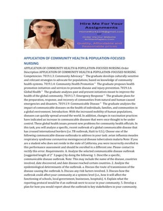 APPLICATION OF COMMUNITY HEALTH & POPULATION-FOCUSED
NURSING
APPLICATION OF COMMUNITY HEALTH & POPULATION-FOCUSED NURSING Order
Description APPLICATION OF COMMUNITY HEALTH & POPULATION-FOCUSED NURSING
Competencies: 7019.1.3: Community Advocacy “ The graduate develops culturally sensitive
and relevant strategies to advocate for populations, based on knowledge of community
health systems. 7019.1.4: Community Health Promotion “ The graduate proposes health
promotion initiatives and services to promote disease and injury prevention. 7019.1.6:
Global Health “ The graduate analyzes past and present initiatives meant to improve the
health of the global community. 7019.1.7: Emergency Response “ The graduate plans for
the preparation, response, and recovery of communities from natural and human-caused
emergencies and disasters. 7019.1.9: Communicable Disease “ The graduate analyzes the
impact of communicable diseases on the health of individuals, families, and communities in
a global environment. Introduction: With the increased mobility of human populations,
diseases can quickly spread around the world. In addition, changes in vaccination practices
have indicated an increase in communicable diseases that were once thought to be under
control. These global health issues present new problems for community health officials. In
this task, you will analyze a specific, recent outbreak of a global communicable disease that
has crossed international borders (i.e. TB outbreak, Haiti to U.S.). Choose one of the
following communicable disease outbreaks to address in your task: avian influenza measles
respiratory syndrome coronavirus meningococcal disease tuberculosis malaria Note: If you
are a student who does not reside in the state of California, you were incorrectly enrolled in
this performance assessment and should be enrolled in a different one. Please contact to
rectify this error. Requirements: A. Analyze the selected communicable disease outbreak
(suggested length of 2“ 3 pages) by doing the following: 1. Describe a specific,
communicable disease outbreak. Note: This may include the name of the disease, countries
involved, date discovered, and date disease reached certain countries. 2. Analyze the
epidemiological determinants of the outbreak. a. Discuss the route of transmission of the
disease causing the outbreak. b. Discuss any risk factors involved. 3. Discuss how the
outbreak could affect your community at a systems level (i.e., how it will affect the
functioning of schools, local government, businesses, hospitals). 4. Explain what the
reporting protocol would be if an outbreak were to occur in your community. 5. Develop a
plan for how you would report about the outbreak to key stakeholders in your community.
 