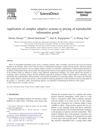 Available online at www.sciencedirect.com




                                            Decision Support Systems 44 (2008) 725 – 739
                                                                                                                  www.elsevier.com/locate/dss




Application of complex adaptive systems to pricing of reproducible
                      information goods ☆
  Moutaz Khouja a,⁎, Mirsad Hadzikadic b,1 , Hari K. Rajagopalan c,2 , Li-Shiang Tsay d
           a
               Business Information Systems and Operations Management Department, The Belk College of Business Administration,
                                The University of North Carolina at Charlotte, Charlotte, NC 28223, United States
           b
               College of Information Technology, The University of North Carolina at Charlotte, Charlotte, NC 28223, United States
                               c
                                 School of Business, Francis Marion University, Florence, SC 29501, United States
                         d
                           Department of Computer Science, Hampton University, Hampton, Virginia 23668, United States

                                              Received 1 August 2005; accepted 1 February 2007
                                                      Available online 13 October 2007



Abstract

    Piracy of copyrighted information goods such as computer software, music recordings, and movies has received increased
attention in the literature. Much of this research relied on mathematical modeling to analyze pricing policies, protection against
piracy, and government policies. We use complex adaptive systems as an alternative methodology to analyze pricing decisions in
an industry with products which can be pirated. This approach has been previously applied to pricing and can capture some aspects
of the problem which are difficult to analyze using traditional mathematical modeling. The results indicate that advances in
technology make a skimming strategy the least preferable approach for producers. Further, improvements in technology, more
specifically data communications and the Internet, will erode the profitability of a skimming strategy. The analysis also indicates
that complex adaptive systems may provide a useful method for analyzing problems in which interactions between participants in
the systems, i.e. consumers, sellers, and regulating agencies, are important in determining the behavior of the system.
© 2007 Elsevier B.V. All rights reserved.

Keywords: Information goods; Pricing; Piracy; Complex adaptive systems




1. Introduction                                                            increase the consumer base for a product and creates
                                                                           positive network externalities, which refer to a case
   Piracy of copyrighted products has become a major                       where a consumer's utility from a software increases
problem for many firms. Tolerating some piracy may                         with the number of its users [21,25]. In that respect,
                                                                           having more consumers use a software makes it more
 ☆
   The authors would like to thank the referees for their helpful
                                                                           valuable to others. These positive aspects are less im-
comments and suggestions.                                                  portant in the recorded music and movie industries.
 ⁎ Corresponding author. Tel.: +1 704 687 3242; fax: +1 704 687            Conner and Rumelt [10] examined protection strategies
6330.                                                                      in the presence of positive network externalities. Their
   E-mail addresses: mjkhouja@email.uncc.edu (M. Khouja),                  analysis indicates that, in the presence of positive net-
mirsad@uncc.edu (M. Hadzikadic), hrajagop@fmarion.edu
(H.K. Rajagopalan), li-shiang.tsay@hamptonu.edu (L.-S. Tsay).              work externalities, a strategy of no protection can result
 1
   Tel.: +1 704 687 3124; fax: +1 704 687 6979.                            in lower price and increased profit. The authors show
 2
   Tel.: +1 843 661 1501; fax: +1 661 1432.                                that network externalities have a strong effect under
0167-9236/$ - see front matter © 2007 Elsevier B.V. All rights reserved.
doi:10.1016/j.dss.2007.10.005
 