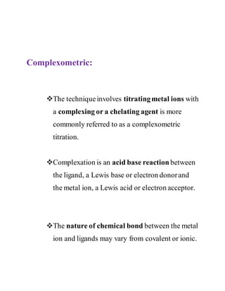 Complexometric:
The techniqueinvolves titratingmetal ions with
a complexing or a chelating agent is more
commonly referred to as a complexometric
titration.
Complexation is an acid base reaction between
the ligand, a Lewis base or electron donorand
the metal ion, a Lewis acid or electron acceptor.
The nature of chemical bond between the metal
ion and ligands may vary from covalent or ionic.
 