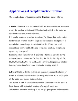 Applications of complexometric titration:
The Applications of Complexometric Titrations are as follows:
1. Direct Titration: It is the simplest and the most convenient method in
which the standard solution of EDTA is slowly added to the metal ion
solution till the end point is achieved.
It is similar to simple acid-base titrations. For this method to be useful
the formation constant must be large and the indicator must provide a
very distinct color change as mentioned earlier. Further we need
standardized solution of EDTA and sometimes auxiliary complexing
agents may be required.
Some important elements which could be determined directly by the
complexometric titration are Cu, Mn, Ca, Ba, Br, Zn, Cd, Hg, Al, Sn,
Pb, Bi, Cr, Mo, Fe, Co, Ni, and Pd, etc. However, the presence of other
ions may cause interference and need to be suitably handled.
2. Back Titration: In this method, an excess of a standard solution of
EDTA is added to the metal solution being determined so as to complex
all the metal ions present in the solution.
The excess of EDTA left after the complex formation with the metal is
back titrated with a standard solution of a second metal ion.
This method becomes necessary if the analyte precipitates in the absence
 