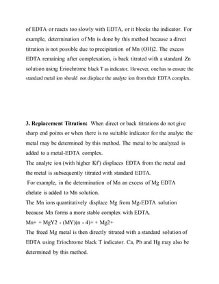 of EDTA or reacts too slowly with EDTA, or it blocks the indicator. For
example, determination of Mn is done by this method because a direct
titration is not possible due to precipitation of Mn (OH)2. The excess
EDTA remaining after complexation, is back titrated with a standard Zn
solution using Eriochrome black T as indicator. However, one has to ensure the
standard metal ion should not displace the analyte ion from their EDTA complex.
3. Replacement Titration: When direct or back titrations do not give
sharp end points or when there is no suitable indicator for the analyte the
metal may be determined by this method. The metal to be analyzed is
added to a metal-EDTA complex.
The analyte ion (with higher Kf′) displaces EDTA from the metal and
the metal is subsequently titrated with standard EDTA.
For example, in the determination of Mn an excess of Mg EDTA
chelate is added to Mn solution.
The Mn ions quantitatively displace Mg from Mg-EDTA solution
because Mn forms a more stable complex with EDTA.
Mn+ + MgY2 - (MY)(n - 4)+ + Mg2+
The freed Mg metal is then directly titrated with a standard solution of
EDTA using Eriochrome black T indicator. Ca, Pb and Hg may also be
determined by this method.
 