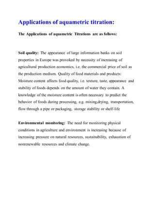 Applications of aquametric titration:
The Applications of aquametric Titrations are as follows:
Soil quality: The appearance of large information banks on soil
properties in Europe was provoked by necessity of increasing of
agricultural production economics, i.e. the commercial price of soil as
the production medium. Quality of food materials and products:
Moisture content affects food quality, i.e. texture, taste, appearance and
stability of foods depends on the amount of water they contain. A
knowledge of the moisture content is often necessary to predict the
behavior of foods during processing, e.g. mixing,drying, transportation,
flow through a pipe or packaging, storage stability or shelf-life
Environmental monitoring: The need for monitoring physical
conditions in agriculture and environment is increasing because of
increasing pressure on natural resources, sustainability, exhaustion of
nonrenewable resources and climate change.
 