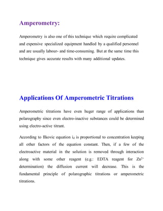 Amperometry:
Amperometry is also one of this technique which require complicated
and expensive specialized equipment handled by a qualified personnel
and are usually labour- and time-consuming. But at the same time this
technique gives accurate results with many additional updates.
Applications Of Amperometric Titrations
Amperometric titrations have even huger range of applications than
polarography since even electro-inactive substances could be determined
using electro-active titrant.
According to Ilkovic equation id is proportional to concentration keeping
all other factors of the equation constant. Then, if a few of the
electroactive material in the solution is removed through interaction
along with some other reagent (e.g.: EDTA reagent for Zn2+
determination) the diffusion current will decrease. This is the
fundamental principle of polarographic titrations or amperometric
titrations.
 