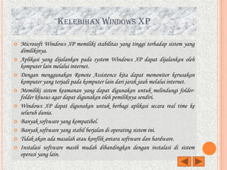 KELEBIHAN WINDOWS XP

   Microsoft Windows XP memiliki stabilitas yang tinggi terhadap sistem yang
    dimilikinya.
   Aplikasi yang dijalankan pada system Windows XP dapat dijalankan oleh
    komputer lain melalui internet.
   Dengan menggunakan Remote Assistence kita dapat memonitor kerusakan
    komputer yang terjadi pada komputer lain dari jarak jauh melalui internet.
   Memiliki sistem keamanan yang dapat digunakan untuk melindungi folder-
    folder khusus agar dapat digunakan oleh pemiliknya sendiri.
   Windows XP dapat digunakan untuk berbagi aplikasi secara real time ke
    seluruh dunia.
   Banyak software yang kompatibel.
   Banyak software yang stabil berjalan di operating sistem ini.
   Tidak akan ada masalah atau konflik antara software dan hardware.
   Instalasi software masih mudah dibandingkan dengan instalasi di sistem
    operasi yang lain.
 