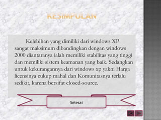 Kelebihan yang dimiliki dari windows XP
sangat maksimum dibandingkan dengan windows
2000 diantaranya ialah memiliki stabilitas yang tinggi
dan memiliki sistem keamanan yang baik. Sedangkan
untuk kekurangannya dari windows xp yakni Harga
licensinya cukup mahal dan Komunitasnya terlalu
sedikit, karena bersifat closed-source.


                         Selesai
 