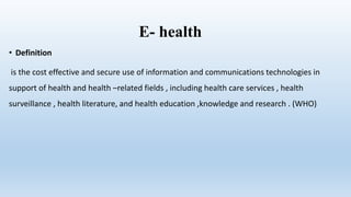 E- health
• Definition
is the cost effective and secure use of information and communications technologies in
support of health and health –related fields , including health care services , health
surveillance , health literature, and health education ,knowledge and research . (WHO)
 