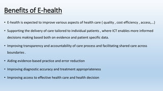 Benefits of E-health
• E-health is expected to improve various aspects of health care ( quality , cost efficiency , access,…)
• Supporting the delivery of care tailored to individual patients , where ICT enables more informed
decisions making based both on evidence and patient specific data.
• Improving transparency and accountability of care process and facilitating shared care across
boundaries .
• Aiding evidence-based practice and error reduction
• Improving diagnostic accuracy and treatment appropriateness
• Improving access to effective health care and health decision
 