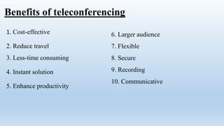 Benefits of teleconferencing
1. Cost-effective
2. Reduce travel
3. Less-time consuming
4. Instant solution
5. Enhance productivity
6. Larger audience
7. Flexible
8. Secure
9. Recording
10. Communicative
 