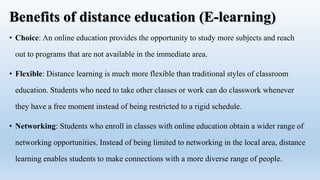 Benefits of distance education (E-learning)
• Choice: An online education provides the opportunity to study more subjects and reach
out to programs that are not available in the immediate area.
• Flexible: Distance learning is much more flexible than traditional styles of classroom
education. Students who need to take other classes or work can do classwork whenever
they have a free moment instead of being restricted to a rigid schedule.
• Networking: Students who enroll in classes with online education obtain a wider range of
networking opportunities. Instead of being limited to networking in the local area, distance
learning enables students to make connections with a more diverse range of people.
 