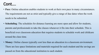 Cont….
• Pace: Online education enables students to work at their own pace in many circumstances.
The requirements are not as strict and typically give a range of due dates when the work
needs to be submitted.
• Scheduling: The schedules for distance learning are more open and allow for students,
parents and professionals to take the classes whenever it fits into their schedule. This is
beneficial over classroom education that requires students to schedule work and childcare
around the class time.
• Money: Online classes typically cost less than an education in a classroom environment.
There are less space limitations and materials required for each student and the savings are
passed on from the educational institution to each student.
 