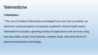 Telemedicine
Definition :
“ The use of medical information exchanged from one site to another via
electronic communications to improve a patient’s clinical health status.
Telemedicine includes a growing variety of applications and services using
two-way video, email, smart phones, wireless tools, and other forms of
telecommunications technology.
 